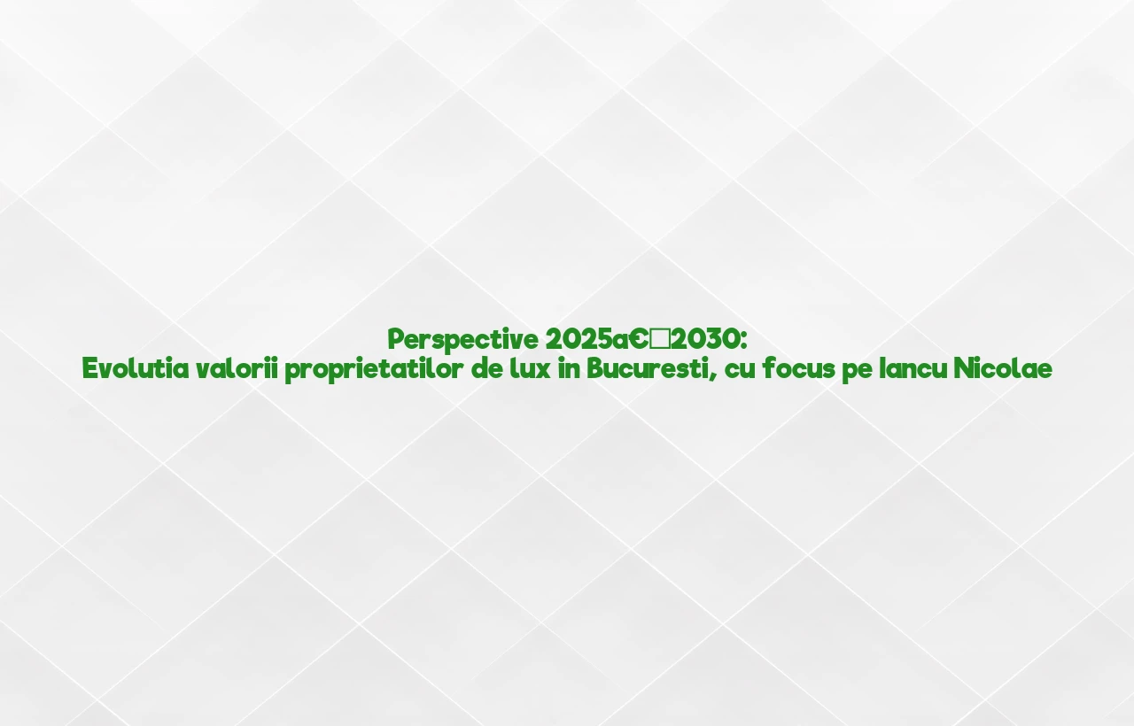 Perspective 2025â€“2030: Evolutia valorii proprietatilor de lux in Bucuresti, cu focus pe Iancu Nicolae